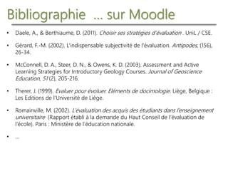 Bibliographie … sur Moodle
• Daele, A., & Berthiaume, D. (2011). Choisir ses stratégies d’évaluation . UniL / CSE.
• Gérard, F.-M. (2002). L’indispensable subjectivité de l’évaluation. Antipodes, (156),
26-34.
• McConnell, D. A., Steer, D. N., & Owens, K. D. (2003). Assessment and Active
Learning Strategies for Introductory Geology Courses. Journal of Geoscience
Education, 51 (2), 205-216.
• Therer, J. (1999). Evaluer pour évoluer. Eléments de docimologie. Liège, Belgique :
Les Editions de l’Université de Liège.
• Romainville, M. (2002). L’évaluation des acquis des étudiants dans l’enseignement
universitaire (Rapport établi à la demande du Haut Conseil de l’évaluation de
l’école). Paris : Ministère de l’éducation nationale.
• …
 
