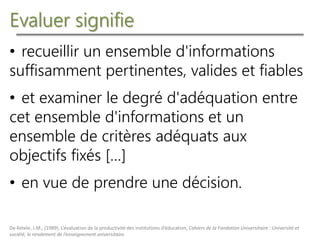 Evaluer signifie
• recueillir un ensemble d'informations
suffisamment pertinentes, valides et fiables
• et examiner le degré d'adéquation entre
cet ensemble d'informations et un
ensemble de critères adéquats aux
objectifs fixés […]
• en vue de prendre une décision.
De Ketele, J.M., (1989). L’évaluation de la productivité des institutions d’éducation, Cahiers de la Fondation Universitaire : Université et
société, le rendement de l’enseignement universitaire.
 