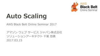 Auto Scaling
AWS Black Belt Online Seminar 2017
アマゾン ウェブ サービス ジャパン株式会社
ソリューションアーキテクト 千葉 悠貴
2017.03.15
 