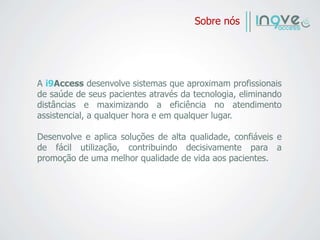 Sobre nós
A i9Access desenvolve sistemas que aproximam profissionais
de saúde de seus pacientes através da tecnologia, eliminando
distâncias e maximizando a eficiência no atendimento
assistencial, a qualquer hora e em qualquer lugar.
Desenvolve e aplica soluções de alta qualidade, confiáveis e
de fácil utilização, contribuindo decisivamente para a
promoção de uma melhor qualidade de vida aos pacientes.
 