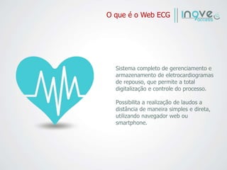 O que é o Web ECG
Sistema completo de gerenciamento e
armazenamento de eletrocardiogramas
de repouso, que permite a total
digitalização e controle do processo.
Possibilita a realização de laudos a
distância de maneira simples e direta,
utilizando navegador web ou
smartphone.
 