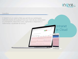 Laudos
Intranet
or Cloud
O WebECG é um sistema Web que permite ao cardiologista
realizados laudos de qualquer local, por meio de seu computador
ou smartphone, reduzindo custos, agilizando o diagnóstico e
melhorando a qualidade do serviço.
 