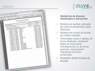 • Relatório de exames realizados
por local de atendimento (para
cobrança)
• Relatório de número de laudos
por médico laudador
• Informações claras e rápidas, de
forma detalhada, mostrando
dados de cada exame
individualmente ou de forma
gerencial, apresentando
indicadores de forma
sumarizada.
• Possibilita rápida tomada de
decisão
Relatórios de Exames
Detalhados e Gerenciais
Relatórios
 