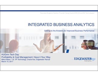 INTEGRATED BUSINESS ANALYTICS
Getting to the Answers for Improved Business Performance
Business Analytics Solution Provider Using Oracle EPM, BI and BD Technologies
HUGmn Tech Day
Profitability & Cost Management: Have it Your Way
Mike Killeen – Sr. VP Technology, Oracle Ace, Edgewater Ranzal
March 15, 2017
 
