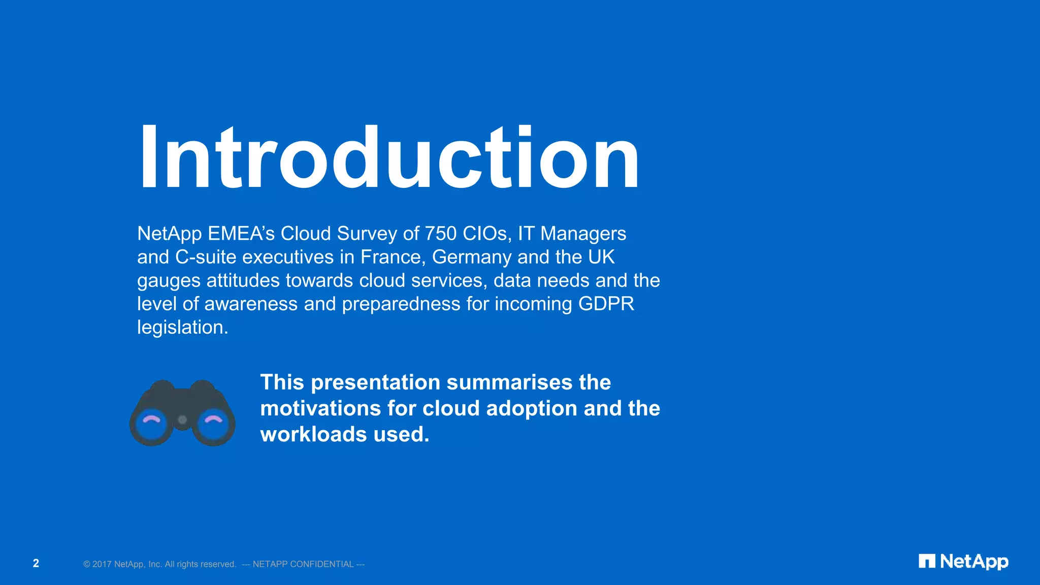 © 2017 NetApp, Inc. All rights reserved. --- NETAPP CONFIDENTIAL ---2
NetApp EMEA’s Cloud Survey of 750 CIOs, IT Managers
and C-suite executives in France, Germany and the UK
gauges attitudes towards cloud services, data needs and the
level of awareness and preparedness for incoming GDPR
legislation.
This presentation summarises the
motivations for cloud adoption and the
workloads used.
Introduction
 