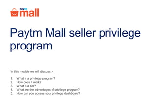 Paytm Mall seller privilege
program
In this module we will discuss :-
1. What is a privilege program?
2. How does it work?
3. What is a tier?
4. What are the advantages of privilege program?
5. How can you access your privilege dashboard?
 