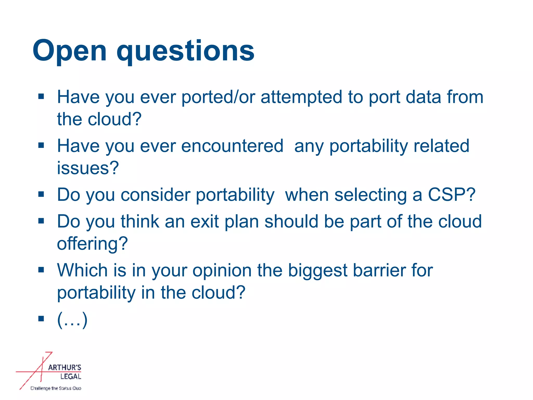 Open questions
 Have you ever ported/or attempted to port data from
the cloud?
 Have you ever encountered any portability related
issues?
 Do you consider portability when selecting a CSP?
 Do you think an exit plan should be part of the cloud
offering?
 Which is in your opinion the biggest barrier for
portability in the cloud?
 (…)
11
 