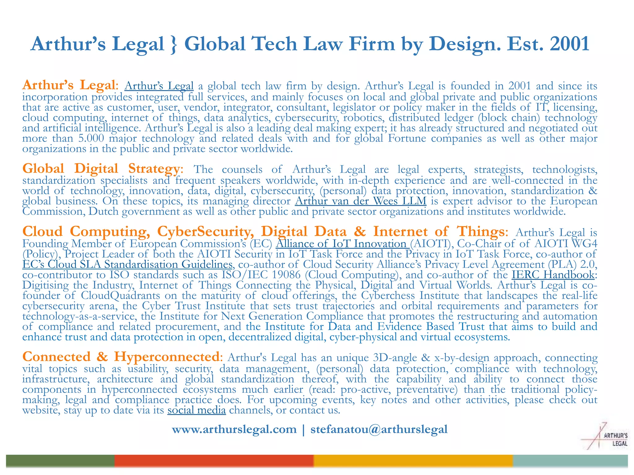 Arthur’s Legal } Global Tech Law Firm by Design. Est. 2001
Arthur’s Legal: Arthur’s Legal a global tech law firm by design. Arthur’s Legal is founded in 2001 and since its
incorporation provides integrated full services, and mainly focuses on local and global private and public organizations
that are active as customer, user, vendor, integrator, consultant, legislator or policy maker in the fields of IT, licensing,
cloud computing, internet of things, data analytics, cybersecurity, robotics, distributed ledger (block chain) technology
and artificial intelligence. Arthur’s Legal is also a leading deal making expert; it has already structured and negotiated out
more than 5.000 major technology and related deals with and for global Fortune companies as well as other major
organizations in the public and private sector worldwide.
Global Digital Strategy: The counsels of Arthur’s Legal are legal experts, strategists, technologists,
standardization specialists and frequent speakers worldwide, with in-depth experience and are well-connected in the
world of technology, innovation, data, digital, cybersecurity, (personal) data protection, innovation, standardization &
global business. On these topics, its managing director Arthur van der Wees LLM is expert advisor to the European
Commission, Dutch government as well as other public and private sector organizations and institutes worldwide.
Cloud Computing, CyberSecurity, Digital Data & Internet of Things: Arthur’s Legal is
Founding Member of European Commission’s (EC) Alliance of IoT Innovation (AIOTI), Co-Chair of of AIOTI WG4
(Policy), Project Leader of both the AIOTI Security in IoT Task Force and the Privacy in IoT Task Force, co-author of
EC’s Cloud SLA Standardisation Guidelines, co-author of Cloud Security Alliance’s Privacy Level Agreement (PLA) 2.0,
co-contributor to ISO standards such as ISO/IEC 19086 (Cloud Computing), and co-author of the IERC Handbook:
Digitising the Industry, Internet of Things Connecting the Physical, Digital and Virtual Worlds. Arthur’s Legal is co-
founder of CloudQuadrants on the maturity of cloud offerings, the Cyberchess Institute that landscapes the real-life
cybersecurity arena, the Cyber Trust Institute that sets trust trajectories and orbital requirements and parameters for
technology-as-a-service, the Institute for Next Generation Compliance that promotes the restructuring and automation
of compliance and related procurement, and the Institute for Data and Evidence Based Trust that aims to build and
enhance trust and data protection in open, decentralized digital, cyber-physical and virtual ecosystems.
Connected & Hyperconnected: Arthur's Legal has an unique 3D-angle & x-by-design approach, connecting
vital topics such as usability, security, data management, (personal) data protection, compliance with technology,
infrastructure, architecture and global standardization thereof, with the capability and ability to connect those
components in hyperconnected ecosystems much earlier (read: pro-active, preventative) than the traditional policy-
making, legal and compliance practice does. For upcoming events, key notes and other activities, please check out
website, stay up to date via its social media channels, or contact us.
www.arthurslegal.com | stefanatou@arthurslegal
 