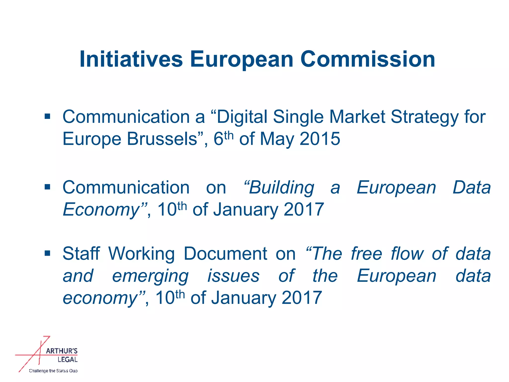 Initiatives European Commission
 Communication a “Digital Single Market Strategy for
Europe Brussels”, 6th of May 2015
 Communication on “Building a European Data
Economy’’, 10th of January 2017
 Staff Working Document on “The free flow of data
and emerging issues of the European data
economy’’, 10th of January 2017
2
 
