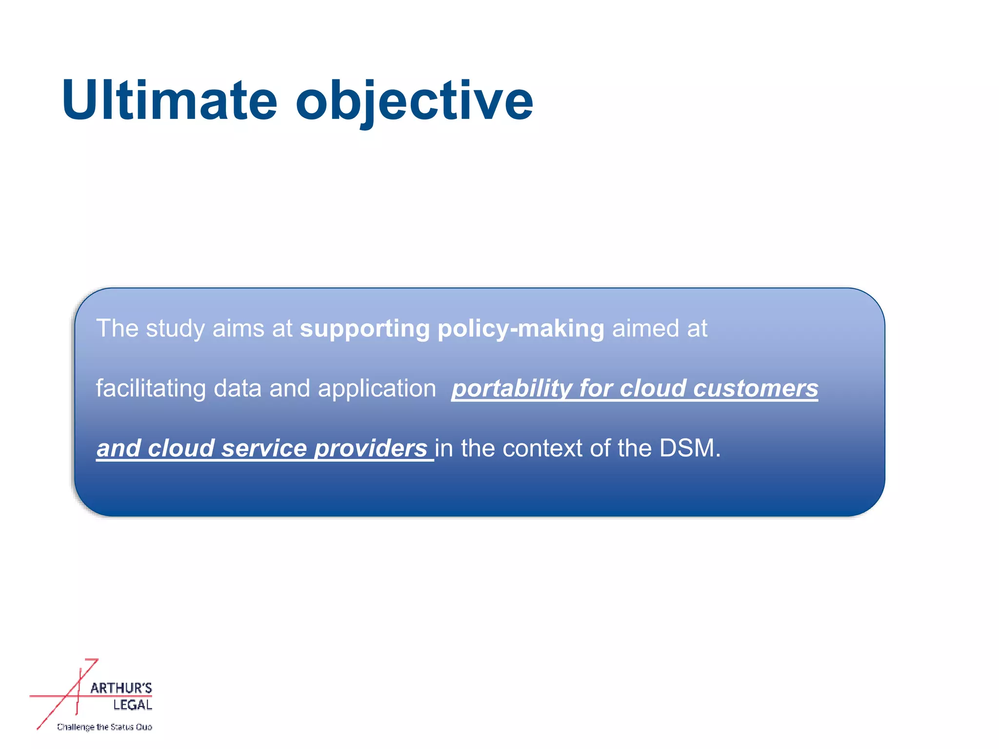 Ultimate objective
7
The study aims at supporting policy-making aimed at
facilitating data and application portability for cloud customers
and cloud service providers in the context of the DSM.
 