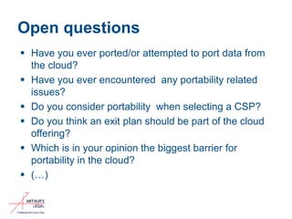 Open questions
 Have you ever ported/or attempted to port data from
the cloud?
 Have you ever encountered any portability related
issues?
 Do you consider portability when selecting a CSP?
 Do you think an exit plan should be part of the cloud
offering?
 Which is in your opinion the biggest barrier for
portability in the cloud?
 (…)
11
 