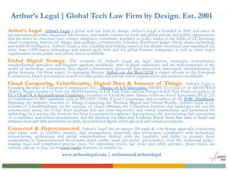 Arthur’s Legal } Global Tech Law Firm by Design. Est. 2001
Arthur’s Legal: Arthur’s Legal a global tech law firm by design. Arthur’s Legal is founded in 2001 and since its
incorporation provides integrated full services, and mainly focuses on local and global private and public organizations
that are active as customer, user, vendor, integrator, consultant, legislator or policy maker in the fields of IT, licensing,
cloud computing, internet of things, data analytics, cybersecurity, robotics, distributed ledger (block chain) technology
and artificial intelligence. Arthur’s Legal is also a leading deal making expert; it has already structured and negotiated out
more than 5.000 major technology and related deals with and for global Fortune companies as well as other major
organizations in the public and private sector worldwide.
Global Digital Strategy: The counsels of Arthur’s Legal are legal experts, strategists, technologists,
standardization specialists and frequent speakers worldwide, with in-depth experience and are well-connected in the
world of technology, innovation, data, digital, cybersecurity, (personal) data protection, innovation, standardization &
global business. On these topics, its managing director Arthur van der Wees LLM is expert advisor to the European
Commission, Dutch government as well as other public and private sector organizations and institutes worldwide.
Cloud Computing, CyberSecurity, Digital Data & Internet of Things: Arthur’s Legal is
Founding Member of European Commission’s (EC) Alliance of IoT Innovation (AIOTI), Co-Chair of of AIOTI WG4
(Policy), Project Leader of both the AIOTI Security in IoT Task Force and the Privacy in IoT Task Force, co-author of
EC’s Cloud SLA Standardisation Guidelines, co-author of Cloud Security Alliance’s Privacy Level Agreement (PLA) 2.0,
co-contributor to ISO standards such as ISO/IEC 19086 (Cloud Computing), and co-author of the IERC Handbook:
Digitising the Industry, Internet of Things Connecting the Physical, Digital and Virtual Worlds. Arthur’s Legal is co-
founder of CloudQuadrants on the maturity of cloud offerings, the Cyberchess Institute that landscapes the real-life
cybersecurity arena, the Cyber Trust Institute that sets trust trajectories and orbital requirements and parameters for
technology-as-a-service, the Institute for Next Generation Compliance that promotes the restructuring and automation
of compliance and related procurement, and the Institute for Data and Evidence Based Trust that aims to build and
enhance trust and data protection in open, decentralized digital, cyber-physical and virtual ecosystems.
Connected & Hyperconnected: Arthur's Legal has an unique 3D-angle & x-by-design approach, connecting
vital topics such as usability, security, data management, (personal) data protection, compliance with technology,
infrastructure, architecture and global standardization thereof, with the capability and ability to connect those
components in hyperconnected ecosystems much earlier (read: pro-active, preventative) than the traditional policy-
making, legal and compliance practice does. For upcoming events, key notes and other activities, please check out
website, stay up to date via its social media channels, or contact us.
www.arthurslegal.com | stefanatou@arthurslegal
 