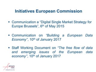 Initiatives European Commission
 Communication a “Digital Single Market Strategy for
Europe Brussels”, 6th of May 2015
 Communication on “Building a European Data
Economy’’, 10th of January 2017
 Staff Working Document on “The free flow of data
and emerging issues of the European data
economy’’, 10th of January 2017
2
 