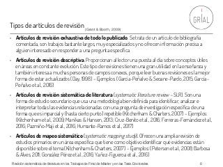 Tipos de artículos de revisión
• Artículos de revisión exhaustiva de todo lo publicado. Se trata de un artículo de bibliografía
comentada, son trabajos bastante largos, muy especializados y no ofrecen información precisa a
alguien interesado en responder a una pregunta específica
• Artículos de revisión descriptiva. Proporcionan al lector una puesta al día sobre conceptos útiles
en áreas en constante evolución. Este tipo de revisiones tienen una gran utilidad en la enseñanza y
también interesa a muchas personas de campos conexos, porque leer buenas revisiones es la mejor
forma de estar actualizados (Day, 1998) – Ejemplos: (García-Peñalvo & Seoane-Pardo, 2015; García-
Peñalvo et al., 2016)
• Artículos de revisión sistemática de literatura (systematic literature review – SLR). Son una
forma de estudio secundario que usa una metodología bien definida para identificar, analizar e
interpretar todas las evidencias relacionadas con una pregunta de investigación específica de una
forma que es imparcial y (hasta cierto punto) repetible (Kitchenham & Charters, 2007) – Ejemplos:
(Kitchenham et al., 2009; Manikas & Hansen, 2013; Cruz-Benito et al., 2016; Ferreras-Fernández et al.,
2016; Pazmiño-Maji et al., 2016; Humante-Ramos et al., 2017)
• Artículos de mapeo sistemático (systematic mapping study). Ofrecen una amplia revisión de
estudios primarios en un área específica que tiene como objetivo identificar qué evidencias están
disponible sobre el tema (Kitchenham & Charters, 2007) – Ejemplos: (Petersen et al., 2008; Barbosa
& Alves, 2011; González Pérez et al., 2016; Yañez-Figueroa et al., 2016)
Revisión sistemática de literatura en los Trabajos de Final de Máster y en las Tesis Doctorales 8
(Grant & Booth, 2009)
 