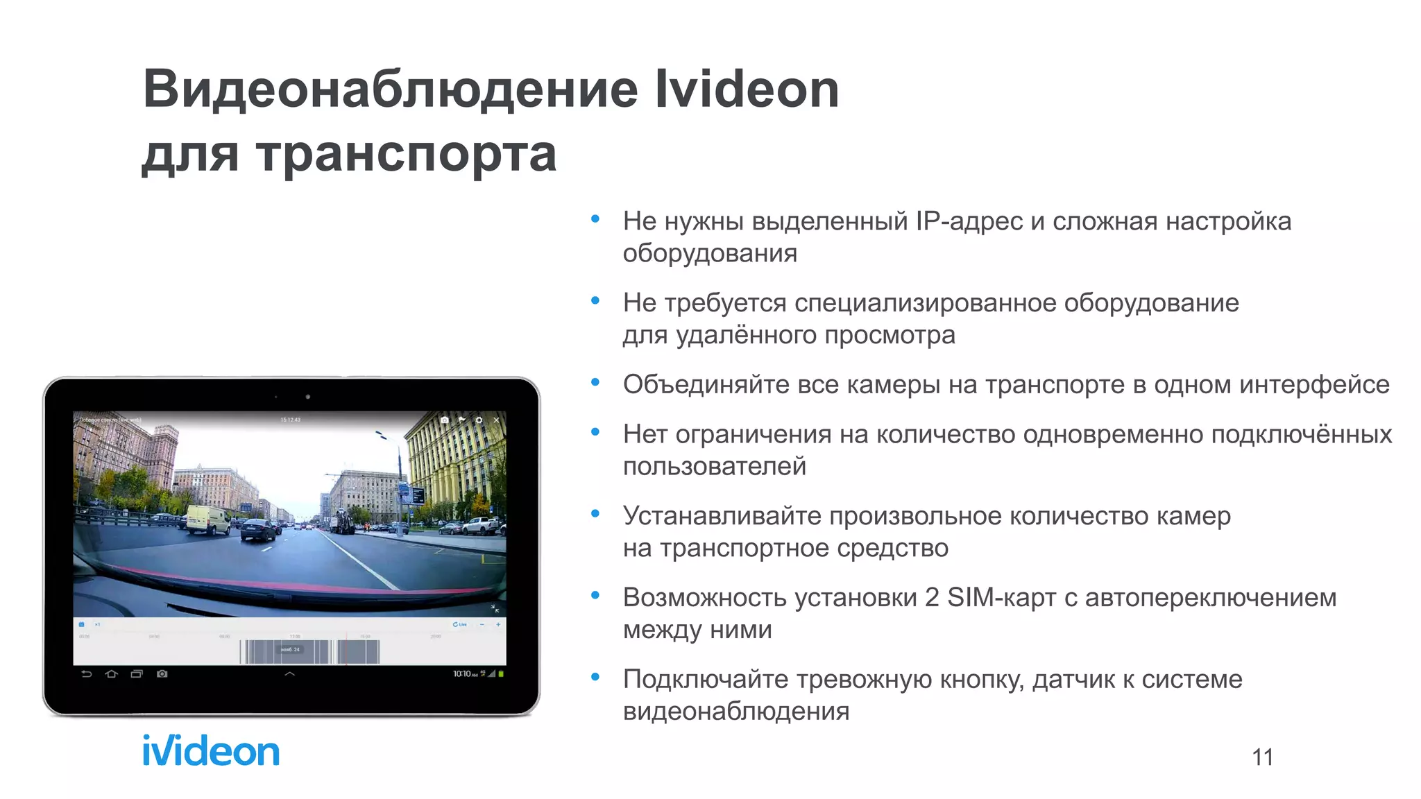 11
Видеонаблюдение Ivideon
для транспорта
• Не нужны выделенный IP-адрес и сложная настройка
оборудования
• Не требуется специализированное оборудование
для удалённого просмотра
• Объединяйте все камеры на транспорте в одном интерфейсе
• Нет ограничения на количество одновременно подключённых
пользователей
• Устанавливайте произвольное количество камер
на транспортное средство
• Возможность установки 2 SIM-карт с автопереключением
между ними
• Подключайте тревожную кнопку, датчик к системе
видеонаблюдения
 