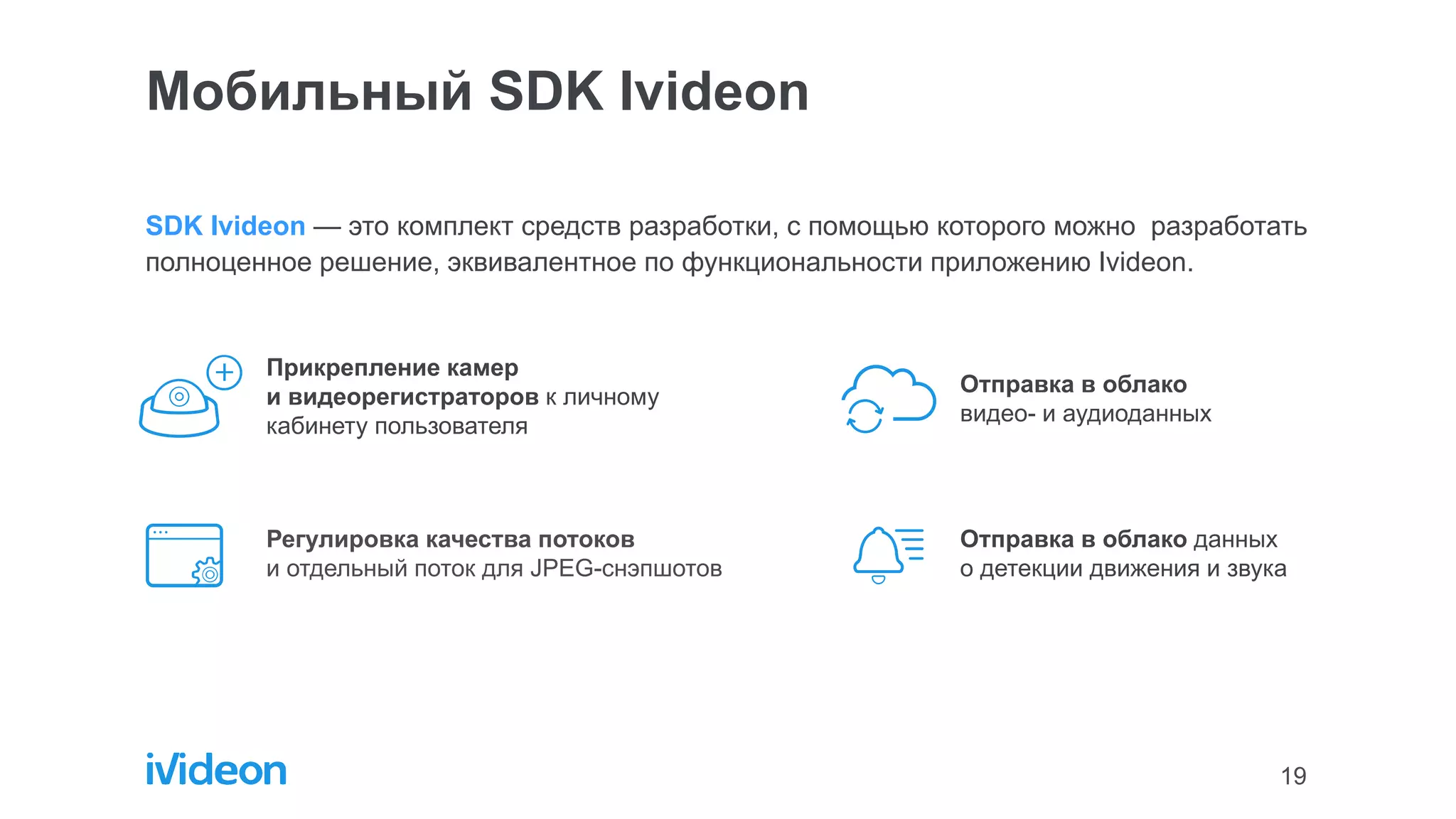 19
SDK Ivideon — это комплект средств разработки, с помощью которого можно разработать
полноценное решение, эквивалентное по функциональности приложению Ivideon.
Мобильный SDK Ivideon
Прикрепление камер
и видеорегистраторов к личному
кабинету пользователя
Регулировка качества потоков
и отдельный поток для JPEG-снэпшотов
Отправка в облако
видео- и аудиоданных
Отправка в облако данных
о детекции движения и звука
 