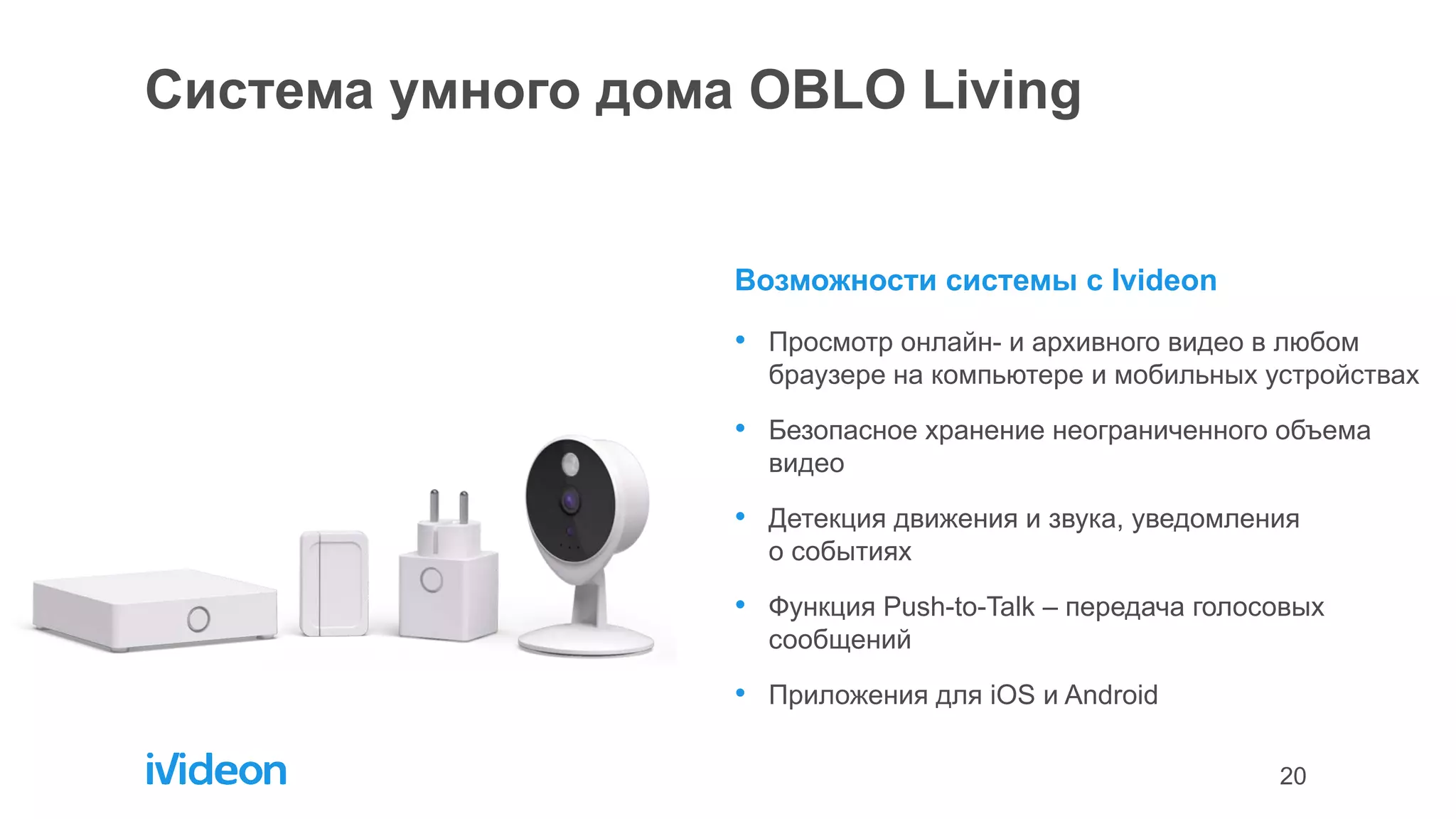 20
Система умного дома OBLO Living
Возможности системы с Ivideon
• Просмотр онлайн- и архивного видео в любом
браузере на компьютере и мобильных устройствах
• Безопасное хранение неограниченного объема
видео
• Детекция движения и звука, уведомления
о событиях
• Функция Push-to-Talk – передача голосовых
сообщений
• Приложения для iOS и Android
 