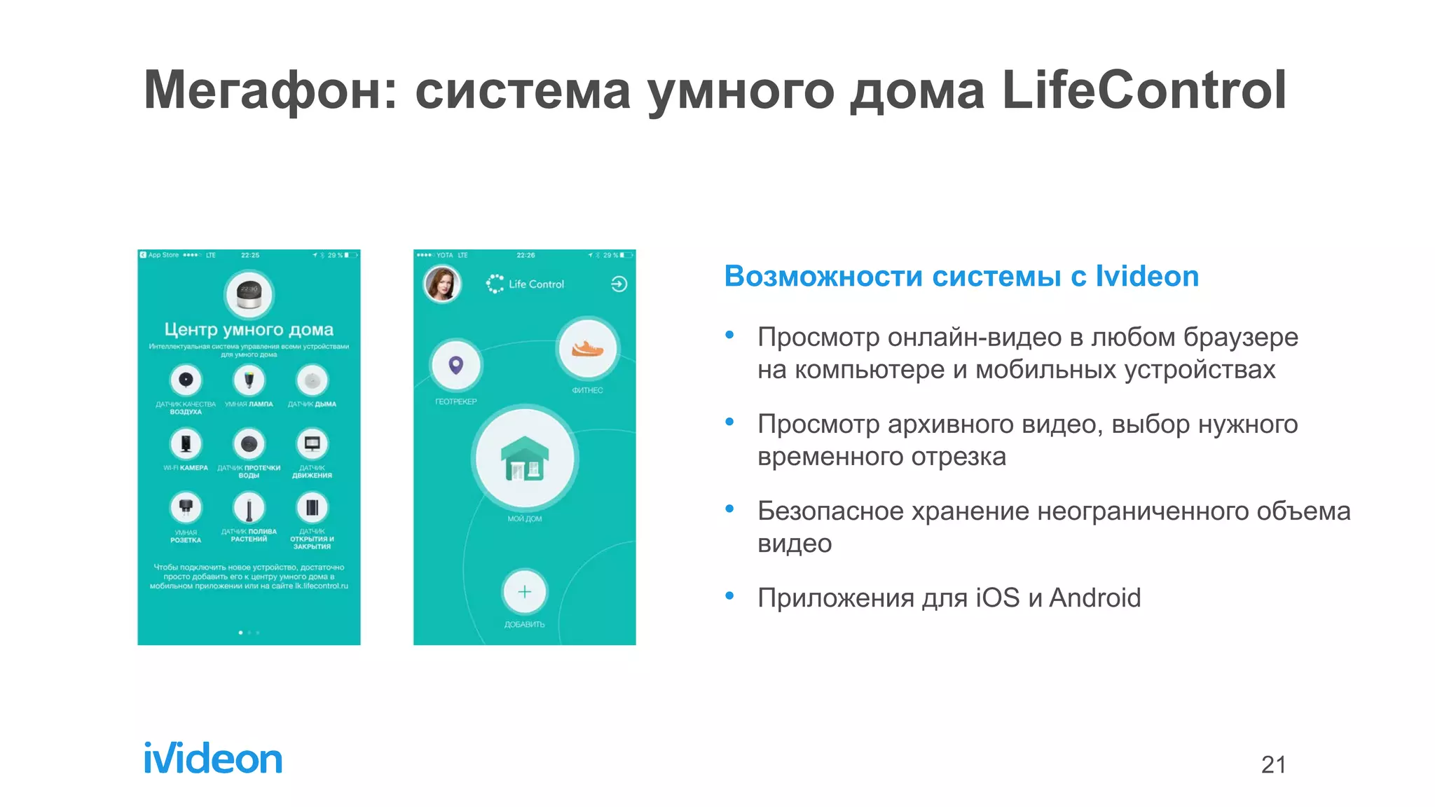 21
Мегафон: система умного дома LifeControl
Возможности системы с Ivideon
• Просмотр онлайн-видео в любом браузере
на компьютере и мобильных устройствах
• Просмотр архивного видео, выбор нужного
временного отрезка
• Безопасное хранение неограниченного объема
видео
• Приложения для iOS и Android
 