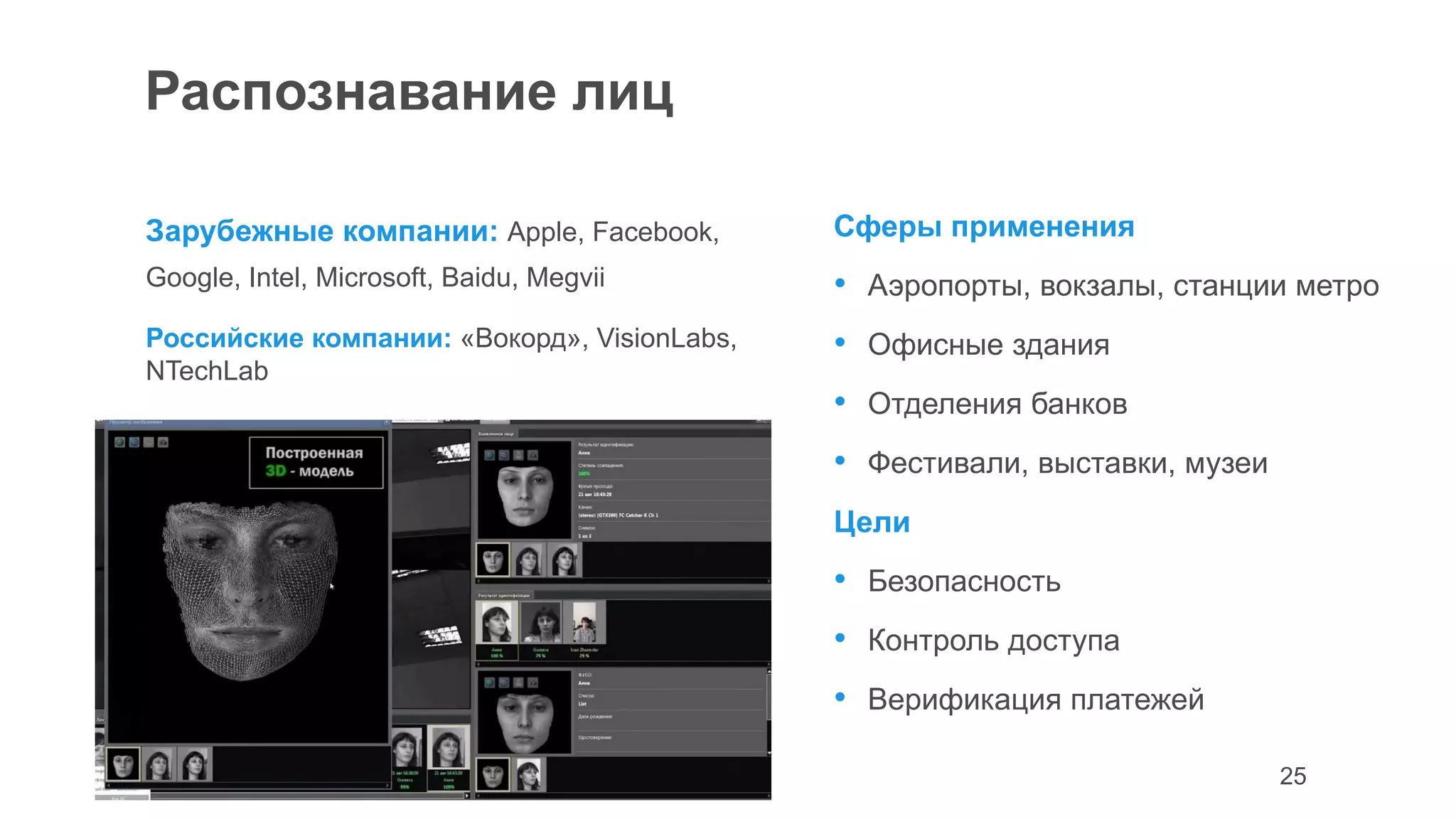 25
Распознавание лиц
Зарубежные компании: Apple, Facebook,
Google, Intel, Microsoft, Baidu, Megvii
Российские компании: «Вокорд», VisionLabs,
NTechLab
Сферы применения
• Аэропорты, вокзалы, станции метро
• Офисные здания
• Отделения банков
• Фестивали, выставки, музеи
Цели
• Безопасность
• Контроль доступа
• Верификация платежей
 
