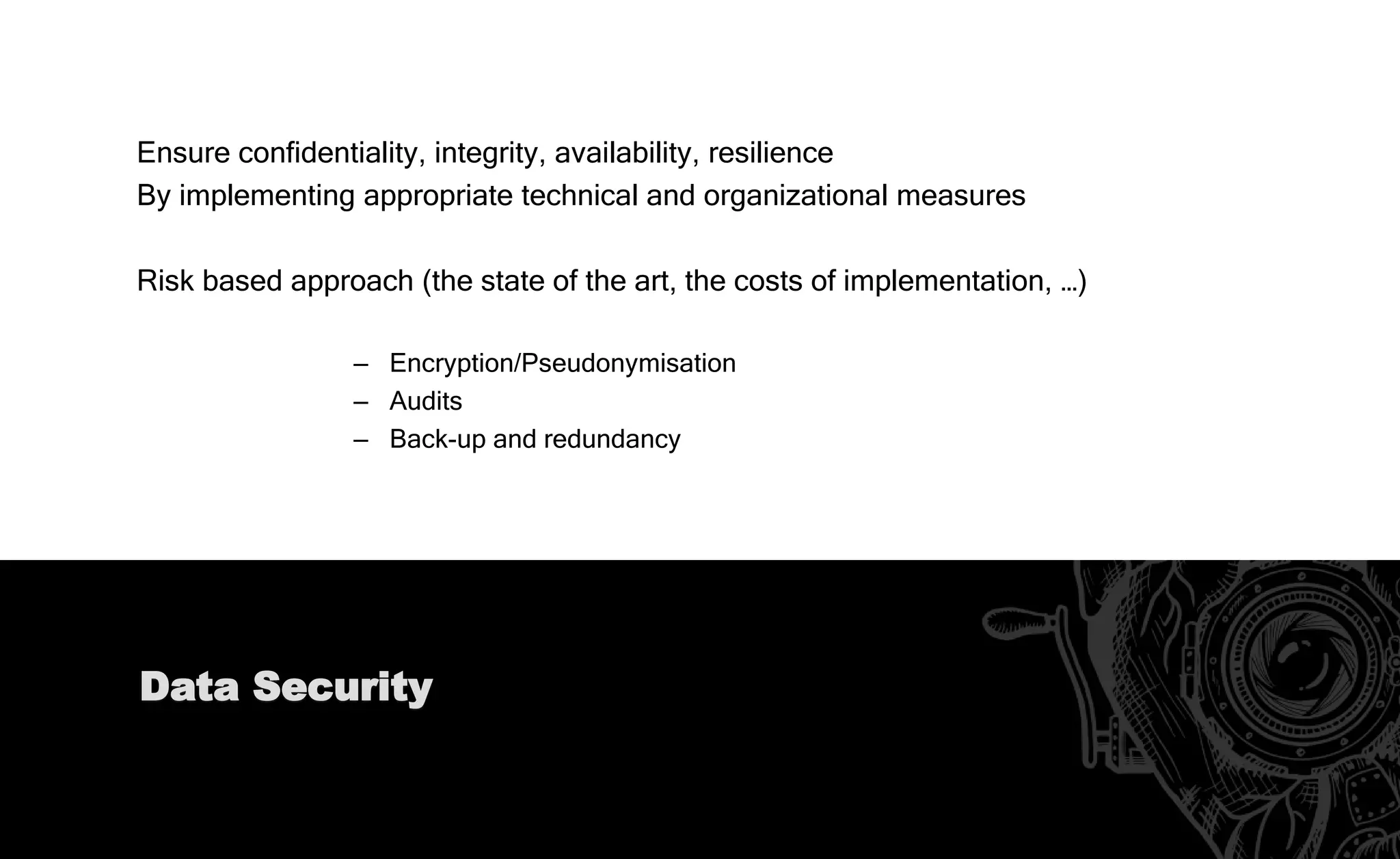 Pseudonymisation
“The processing of personal data in such a way that the data can no longer be
attributed to a specific data subject without the use of additional information”
– Process beyond original collection purposes;
– Safeguard for processing personal data for scientific, historical and statistical purposes;
– Feature of data protection by design;
– Helps meet Data Security requirements;
– Limits the rights of Data Subjects
 