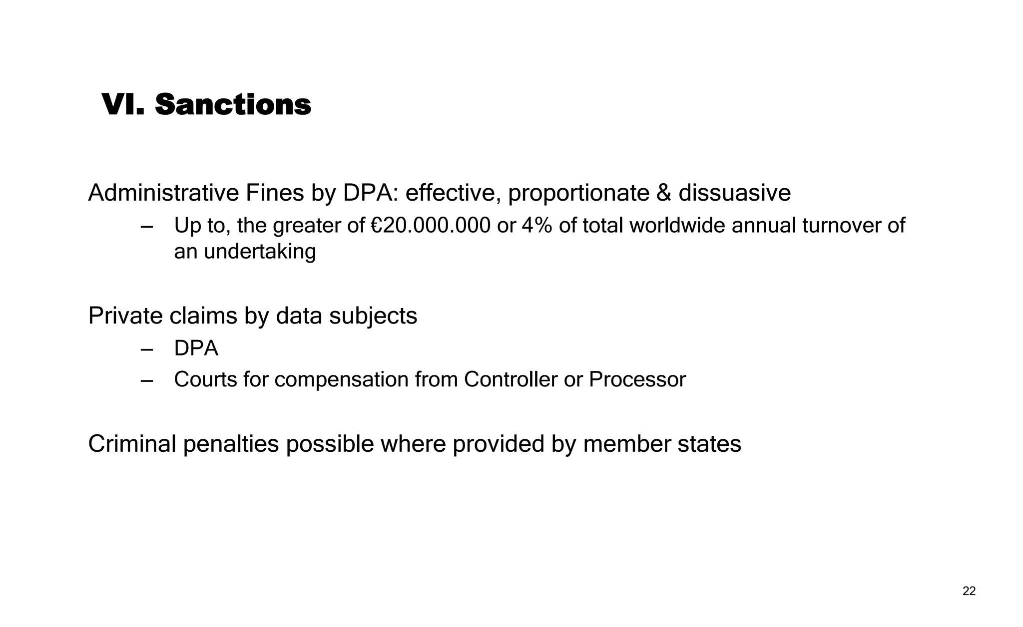 22
VII. “One-stop-shop”
Controllers and Processors answer to a ‘lead supervisory authority’
– Based on their single or main establishment in the EU
– For cross-border processing
But supervisory authorities may still address infringements
– If it relates to an establishment in its MS or;
– If it substantially affects data subjects in its MS
Consistency through cooperation between DPA’s with EDPB oversight
 