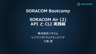 SORACOM Bootcamp
SORACOM Air (2)
API と CLI 実践編
株式会社ソラコム
シニアソフトウェアエンジニア
小熊 崇
 
