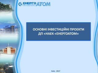 ОСНОВНІ ІНВЕСТИЦІЙНІ ПРОЕКТИ
ДП «НАЕК «ЕНЕРГОАТОМ»
Київ - 2017
 