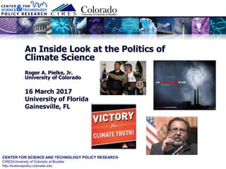 CENTER FOR SCIENCE AND TECHNOLOGY POLICY RESEARCH
CIRES/University of Colorado at Boulder
http://sciencepolicy.colorado.edu
An Inside Look at the Politics of
Climate Science
Roger A. Pielke, Jr.
University of Colorado
16 March 2017
University of Florida
Gainesville, FL
 