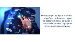Конкуренция за digital клиента
потребует от банков фокуса
на развитии digital каналов и
масштабирования портфеля
нефинансовых сервисов
 