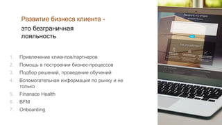 1. Привлечение клиентов/партнеров
2. Помощь в построении бизнес-процессов
3. Подбор решений, проведение обучений
4. Вспомогательная информация по рынку и не
только
5. Finanace Health
6. BFM
7. Onboarding
Развитие бизнеса клиента -
это безграничная
лояльность
 