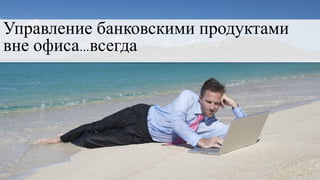 Управление банковскими продуктами
вне офиса…всегда
 