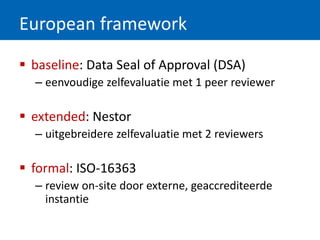 European framework
 baseline: Data Seal of Approval (DSA)
– eenvoudige zelfevaluatie met 1 peer reviewer
 extended: Nestor
– uitgebreidere zelfevaluatie met 2 reviewers
 formal: ISO-16363
– review on-site door externe, geaccrediteerde
instantie
 
