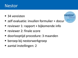 Nestor
 34 vereisten
 zelf evaluatie: invullen formulier + documentatie
 reviewer 1: rapport + bijkomende info
 reviewer 2: finale score
 doorlooptijd procedure: 3 maanden
 beroep bij nestorwerkgroep
 aantal instellingen: 2
 