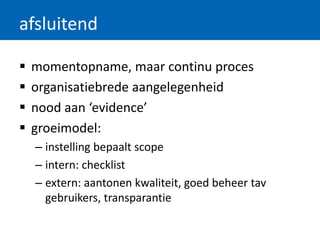 afsluitend
 momentopname, maar continu proces
 organisatiebrede aangelegenheid
 nood aan ‘evidence’
 groeimodel:
– instelling bepaalt scope
– intern: checklist
– extern: aantonen kwaliteit, goed beheer tav
gebruikers, transparantie
 