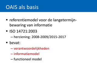 OAIS als basis
 referentiemodel voor de langetermijn-
bewaring van informatie
 ISO 14721:2003
– herziening: 2008-2009/2015-2017
 bevat:
– verantwoordelijkheden
– informatiemodel
– functioneel model
 