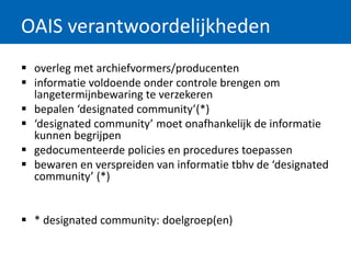 OAIS verantwoordelijkheden
 overleg met archiefvormers/producenten
 informatie voldoende onder controle brengen om
langetermijnbewaring te verzekeren
 bepalen ‘designated community’(*)
 ‘designated community’ moet onafhankelijk de informatie
kunnen begrijpen
 gedocumenteerde policies en procedures toepassen
 bewaren en verspreiden van informatie tbhv de ‘designated
community’ (*)
 * designated community: doelgroep(en)
 