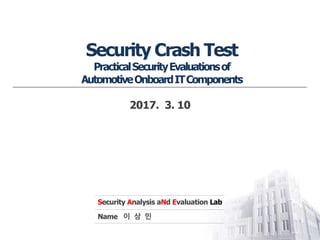 Security Analysis aNd Evaluation Lab
Name 이 상 민
Security Crash Test
PracticalSecurityEvaluationsof
AutomotiveOnboardITComponents
2017. 3. 10
 