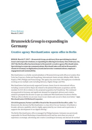 Press Release
March27, 2017
BrunswickGroupisexpandingin
Germany
Creative agency MerchantCantos opens office in Berlin
BERLIN, March27,2017– BrunswickGroup,anadvisoryfirm specializingincritical
issuesandcorporaterelations,is expandingitsofferinginGermany.SinceFebruary1st,
2017the Berlinofficehasbeenhometo Brunswick’screativeagencyMerchantCantos.
Specializingincorporatecommunications,MerchantCantos will adviseBrunswick’s
clientsin Germany ondigitization,brandandinvestor communications,employee
engagementand sustainability.
MerchantCantos is a wholly-ownedsubsidiary of BrunswickGroup with officesin London, New
York,San Francisco, Dubai and Hong Kong. International clients include Alibaba, HSBC, Merck,
Pepsico, PWC,Philipps and Puma Energy. The agency has more than 190 employees worldwide
working across multiple units including Advisory, Digital, Design and Film.
MerchantCantos had previously supported German clients fromits international offices,
including current workfor Bayer AG related to the planned Monsanto acquisition and the
mandate for K+S AG in relation to the proposed acquisition by PotashCorp. The continued
strong growth in Germany and significant demand forintegrated advisory and creative
solutions prompted the decision toopen up a dedicated MerchantCantos locationin Berlin.
“Withan officein Berlin we are now closer to our clients and can serve them even better.” says
MerchantCantos CEORichardCarpenter.
UlrichDeupmann,Partnerand OfficeHeadof the BrunswickBerlinoffice,adds:“For
Brunswick,this decision by MerchantCantos is a key driver forour business. It facilitates a
broader advisory capability whichis highly appreciated by our clients and in particular, it
supports the development of our digital offering.”
The Berlin MerchantCantos officeis managed by Philipp Gutmann. Gutmann was previously
responsible for Brand Marketing at ImmobilienScout24 and has more than ten years of
experience in strategic advertising and creative consulting in Germany and abroad. He worked
 