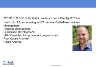 Copyright © 2017 CoThink Holding 3
Martijn Maas is facilitator, trainer en consultant bij CoThink.
Heeft ruim 20 jaar ervaring in ICT met o.a. Crisis/Major Incident
Management,
Problem Management,
Leadership Development,
LEAN trajecten & improvement programma's
Root Cause Analyse
Risico Analyse
 