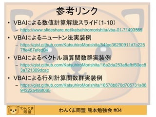 わんくま同盟 熊本勉強会 #04
参考リンク
• VBAによる数値計算解説スライド（1-10）
– https://www.slideshare.net/katsuhiromorishita/vba-01-71493565
• VBAによるニュートン法実装例
– https://gist.github.com/KatsuhiroMorishita/54fee36290911d7c225
7ffe467efed04
• VBAによるベクトル演算関数群実装例
– https://gist.github.com/KatsuhiroMorishita/16a2da253a8afbf60ec8
3a721309dcac
• VBAによる行列計算関数群実装例
– https://gist.github.com/KatsuhiroMorishita/16578b870d705731a88
94222a486f065
 