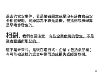 12
過去的食安事件，若是業者惡意或是沒有落實食品安
全相關規範，阿原認為不算是危機，被抓到或檢舉算
是早晚會發生的。
相對，我們也要注意，有些企業危機的發生，不是
業者犯錯所引起的。
這不是未來式，是現在進行式：企業 ( 包括食品業 )
有可能被這樣的謠言中傷而造成損失或經營危機。
 