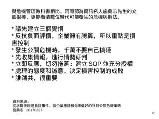 17
與危機管理教科書相比，阿原認為資訊名人施典志先生的文
章很棒，更能看清數位時代可能發生的危機與解法。
* 請先建立三個覺悟
* 反抗負面評價，企業難有勝算，所以重點是損
害控制
* 發生公關危機時，千萬不要自己搞砸
* 先收集情報，進行情勢研判
* 立即反應，切勿拖延：建立 SOP 並充分授權
* 處理的態度和誠意，決定損害控制的成敗
* 誰踹共，很重要
資料來源：
從求職天眼通負評事件，談企業應該預先準備好的社群公關危機策略
施典志 20170227
 