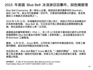 18
Blue Bell Creameries 是一家私人企業，總部設在德克薩斯州的 Brenham 。
始於 1907 年，該公司已經營業一百多年。它製造和銷售廣泛的產品，是全美
國前三大暢銷冰淇淋品牌之一。
2015 年 3 月 13 日，在堪薩斯州住院的三個人死亡，與該公司的冰淇淋產品中
的李斯特菌有關。 Blue Bell 說，它正在從市場上移除產品並關閉相關生產
線，指出這是該公司歷史上第一次召回。
美國食品和藥物管理局（ FDA ），在 2 月 12 日在南卡羅來納分銷中心的常規
取樣期間在 Blue Bell 產品中發現了細菌 ( 李斯特菌 ) ，並且該產品在該公司
的 Brenham 工廠製造。
最後， 4 月 20 日， Kruse 宣布，公司所有工廠的所有產品都召回，四家工廠
暫時關閉，直到找到問題並找到解決方案。
自召回以來， Blue Bell 發起了 Kruse 稱之為“一個新的開始”，包括 750 名
員工和主管通過一個新的培訓計劃，四家公司工廠正在接受強化清潔、消毒和
維護之制度。
參考資料： A Tale of Two Recalls: Blue Bell and Jeni’s Ice Cream.
Food Safety News, BY CATHY SIEGNER | MAY 5, 2015
2015 年美國 Blue Bell 冰淇淋召回事件，與危機管理
 
