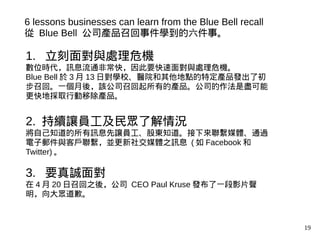 19
1. 立刻面對與處理危機
數位時代，訊息流通非常快，因此要快速面對與處理危機。
Blue Bell 於 3 月 13 日對學校、醫院和其他地點的特定產品發出了初
步召回。一個月後，該公司召回起所有的產品。公司的作法是盡可能
更快地採取行動移除產品。
2. 持續讓員工及民眾了解情況
將自己知道的所有訊息先讓員工、股東知道。接下來聯繫媒體、通過
電子郵件與客戶聯繫，並更新社交媒體之訊息 ( 如 Facebook 和
Twitter) 。
3. 要真誠面對
在 4 月 20 日召回之後，公司 CEO Paul Kruse 發布了一段影片聲
明，向大眾道歉。
6 lessons businesses can learn from the Blue Bell recall
從 Blue Bell 公司產品召回事件學到的六件事。
 