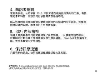 20
4. 向記者說明
當報告指出，公司早在 2013 年就知道在俄克拉何馬州的工廠，有發
現的李斯特菌，而該公司也承認其清潔過程不足。
陷入危機的公司應該經常公開地說明他們所知道的所有訊息。並快速
回應記者的詢問，即使你仍在努力找答案。
5. 進行內部檢視
領導人需要看看公司內究竟發生了什麼問題。一旦發現問題的原因，
就要制定計劃以矯正問題並與大眾分享其資訊。 Blue Bell 正在清潔工
廠，並檢查其食品安全措施。
6. 保持訊息流通
只要有新的訊息，公司就應該繼續提供給大眾知道。
參考資料： 6 lessons businesses can learn from the Blue Bell recall.
NEW ORLEANS BUSINESS NEWS. 2015-05-26
 
