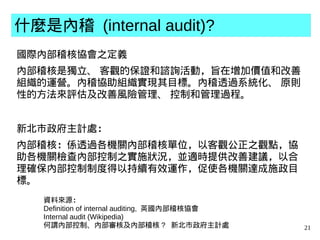 21
什麼是內稽 (internal audit)?
國際內部稽核協會之定義
內部稽核是獨立、 客觀的保證和諮詢活動，旨在增加價值和改善
組織的運營。內稽協助組織實現其目標。內稽透過系統化、 原則
性的方法來評估及改善風險管理、 控制和管理過程。
新北市政府主計處：
內部稽核：係透過各機關內部稽核單位，以客觀公正之觀點，協
助各機關檢查內部控制之實施狀況，並適時提供改善建議，以合
理確保內部控制制度得以持續有效運作，促使各機關達成施政目
標。
資料來源：
Definition of internal auditing, 英國內部稽核協會
Internal audit (Wikipedia)
何謂內部控制、內部審核及內部稽核 ? 新北市政府主計處
 