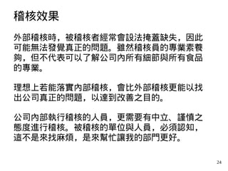24
稽核效果
外部稽核時，被稽核者經常會設法掩蓋缺失，因此
可能無法發覺真正的問題。雖然稽核員的專業素養
夠，但不代表可以了解公司內所有細節與所有食品
的專業。
理想上若能落實內部稽核，會比外部稽核更能以找
出公司真正的問題，以達到改善之目的。
公司內部執行稽核的人員，更需要有中立、謹慎之
態度進行稽核。被稽核的單位與人員，必須認知，
這不是來找麻煩，是來幫忙讓我的部門更好。
 