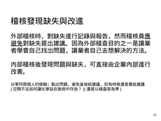 25
稽核發現缺失與改進
外部稽核時，對缺失進行記錄與報告，然而稽核員應
避免對缺失提出建議。因為外部稽查目的之一是讓業
者學會自己找出問題，讓業者自己去想解決的方法。
內部稽核後發現問題與缺失，可直接由企業內部進行
改善。
分享阿原個人的經驗：點出問題，避免直接給建議，但有時候還是會給建議
( 空間不足如何讓化學品在廚房中存放？ )( 還是以稽查原為準 )
 