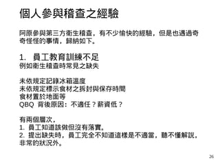 26
個人參與稽查之經驗
阿原參與第三方衛生稽查，有不少愉快的經驗，但是也遇過奇
奇怪怪的事情，歸納如下。
1. 員工教育訓練不足
例如衛生稽查時常見之缺失
未依規定記錄冰箱溫度
未依規定標示食材之拆封與保存時間
食材置於地面等
QBQ 背後原因：不適任？薪資低？
有兩個層次，
1. 員工知道該做但沒有落實。
2. 提出缺失時，員工完全不知道這樣是不適當，聽不懂解說，
非常的狀況外。
 