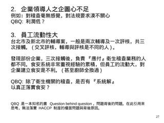 27
2. 企業領導人之企圖心不足
例如：對稽查毫無感覺，對法規要求漠不關心
QBQ: 利潤低？
3. 員工流動性大
台北市及新北市的輔導案，一般是兩次輔導及一次評核，共三
次接觸。 ( 交叉評核，輔導與評核是不同的人 ) 。
發現部份企業，三次接觸後，負責 『應付』衛生稽查業務的人
都不同。食安系統非常重視經驗的累積，但員工的流動大，對
企業建立食安是不利。 ( 甚至廚師全換過 )
QBQ: 除了衛生機關的稽查，是否有 『系統解』
以真正落實食安？
QBQ 是一本知名的書 Question behind question ，問題背後的問題。在此引用來
思考，無法落實 HACCP 制度的檯面問題與背後原因。
 